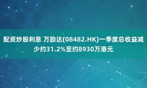 配资炒股利息 万励达(08482.HK)一季度总收益减少约31.2%至约8930万港元