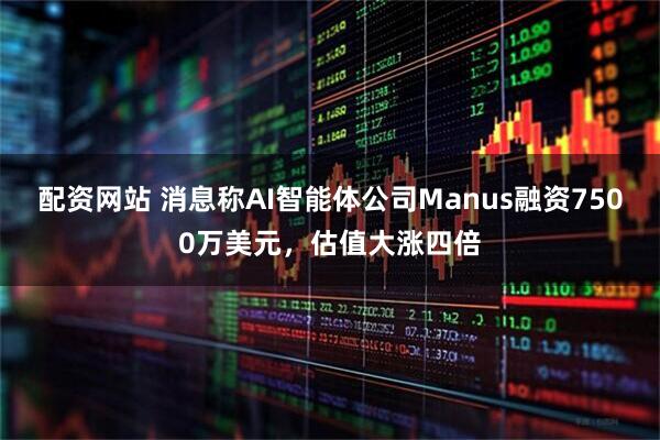 配资网站 消息称AI智能体公司Manus融资7500万美元，估值大涨四倍