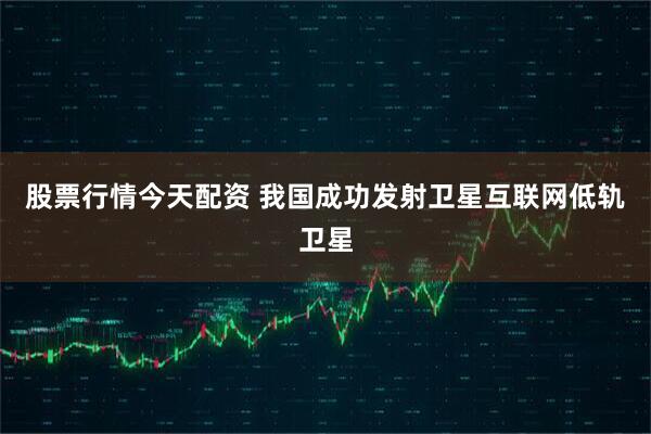 股票行情今天配资 我国成功发射卫星互联网低轨卫星