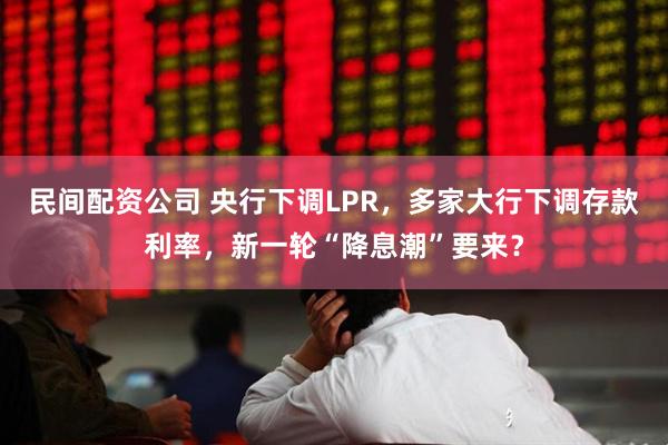 民间配资公司 央行下调LPR，多家大行下调存款利率，新一轮“降息潮”要来？