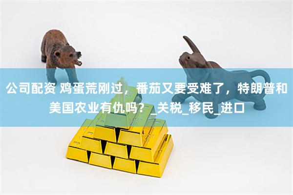 公司配资 鸡蛋荒刚过，番茄又要受难了，特朗普和美国农业有仇吗？_关税_移民_进口