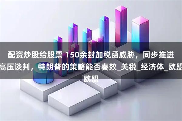 配资炒股给股票 150余封加税函威胁，同步推进高压谈判，特朗普的策略能否奏效_关税_经济体_欧盟