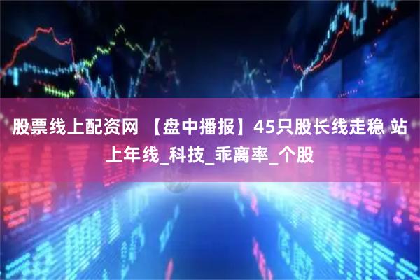 股票线上配资网 【盘中播报】45只股长线走稳 站上年线_科技_乖离率_个股