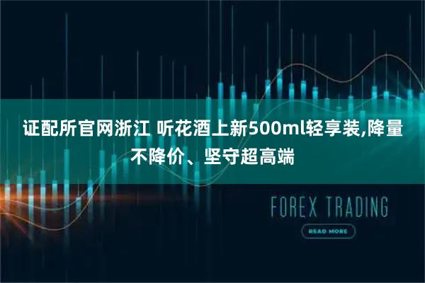 证配所官网浙江 听花酒上新500ml轻享装,降量不降价、坚守超高端