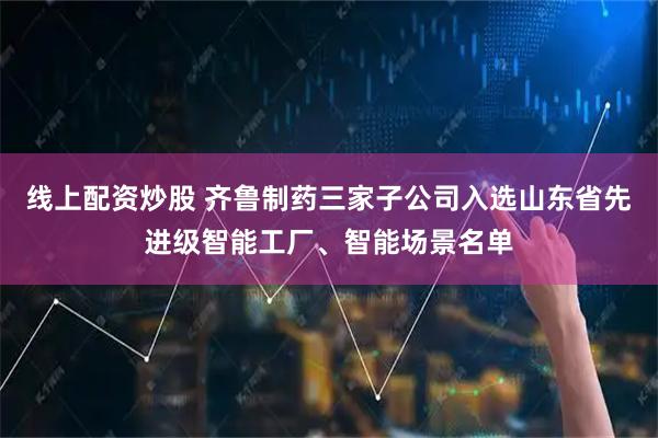 线上配资炒股 齐鲁制药三家子公司入选山东省先进级智能工厂、智能场景名单