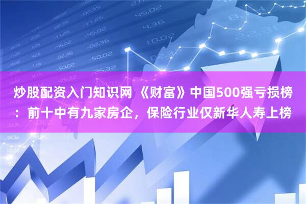 炒股配资入门知识网 《财富》中国500强亏损榜：前十中有九家房企，保险行业仅新华人寿上榜