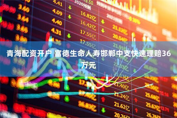 青海配资开户 富德生命人寿邯郸中支快速理赔36万元