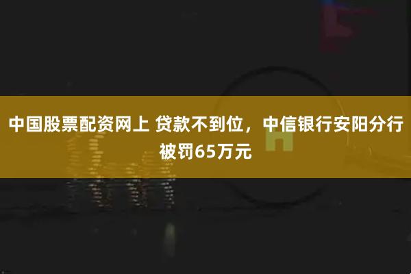 中国股票配资网上 贷款不到位，中信银行安阳分行被罚65万元