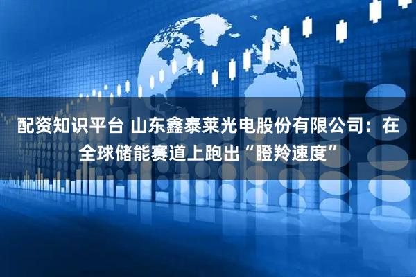 配资知识平台 山东鑫泰莱光电股份有限公司：在全球储能赛道上跑出“瞪羚速度”