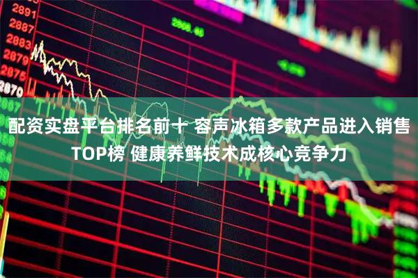配资实盘平台排名前十 容声冰箱多款产品进入销售TOP榜 健康养鲜技术成核心竞争力