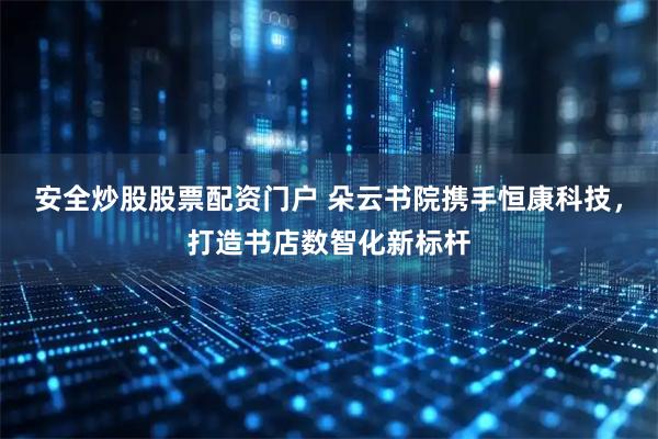 安全炒股股票配资门户 朵云书院携手恒康科技，打造书店数智化新标杆