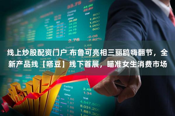 线上炒股配资门户 布鲁可亮相三丽鸥嗨翻节，全新产品线【嗒豆】线下首展，瞄准女生消费市场