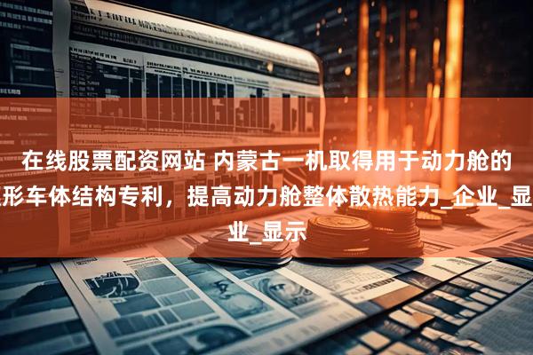 在线股票配资网站 内蒙古一机取得用于动力舱的楔形车体结构专利，提高动力舱整体散热能力_企业_显示