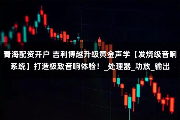 青海配资开户 吉利博越升级黄金声学【发烧级音响系统】打造极致音响体验！_处理器_功放_输出