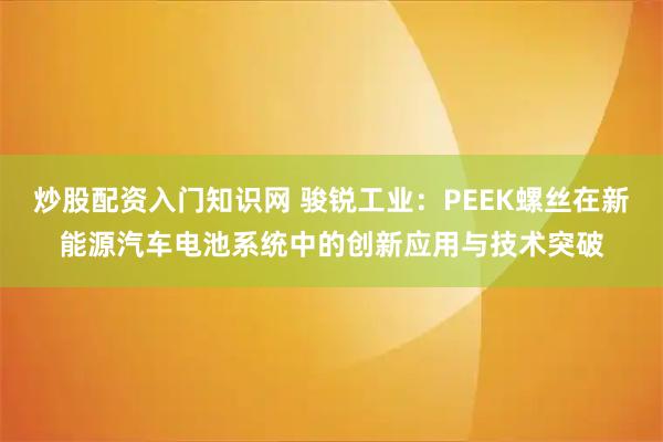 炒股配资入门知识网 骏锐工业：PEEK螺丝在新能源汽车电池系统中的创新应用与技术突破