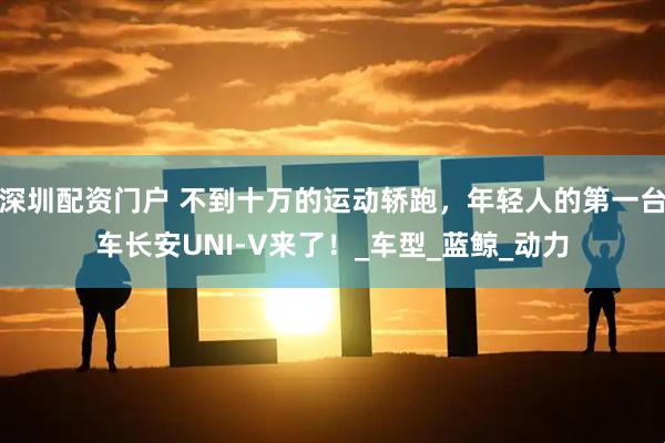 深圳配资门户 不到十万的运动轿跑，年轻人的第一台车长安UNI-V来了！_车型_蓝鲸_动力