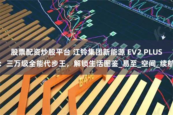股票配资炒股平台 江铃集团新能源 EV2 PLUS：三万级全能代步王，解锁生活图鉴_易至_空间_续航