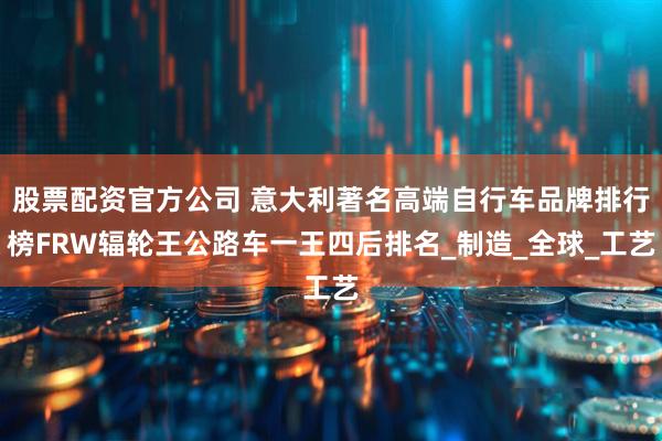 股票配资官方公司 意大利著名高端自行车品牌排行榜FRW辐轮王公路车一王四后排名_制造_全球_工艺