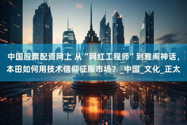 中国股票配资网上 从“网红工程师”到雅阁神话，本田如何用技术信仰征服市场？_中国_文化_正太