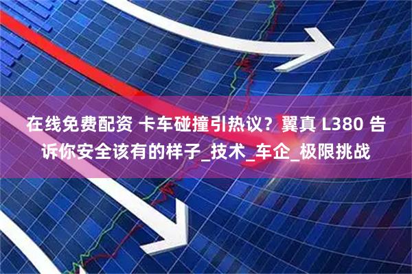 在线免费配资 卡车碰撞引热议？翼真 L380 告诉你安全该有的样子_技术_车企_极限挑战