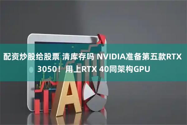 配资炒股给股票 清库存吗 NVIDIA准备第五款RTX 3050！用上RTX 40同架构GPU