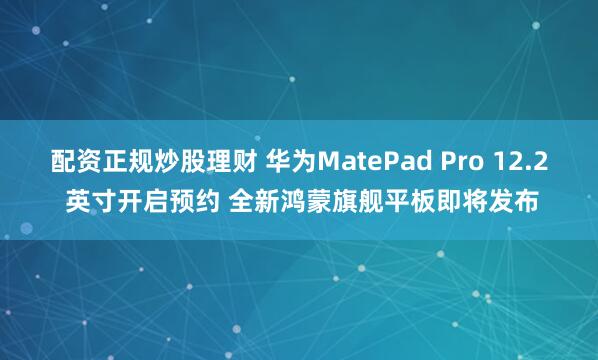 配资正规炒股理财 华为MatePad Pro 12.2 英寸开启预约 全新鸿蒙旗舰平板即将发布