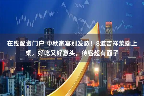 在线配资门户 中秋家宴别发愁！8道吉祥菜端上桌，好吃又好意头，待客超有面子