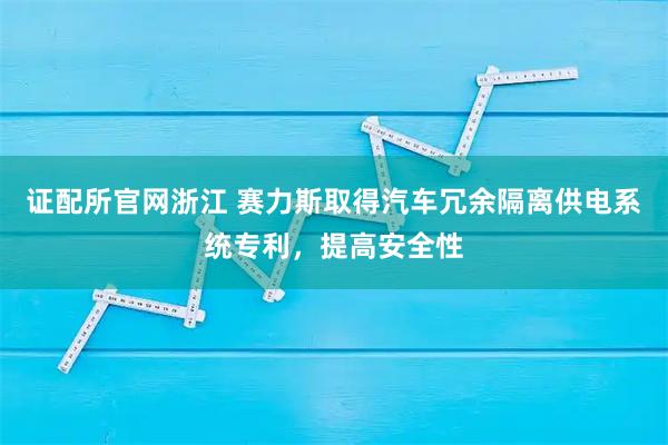 证配所官网浙江 赛力斯取得汽车冗余隔离供电系统专利，提高安全性