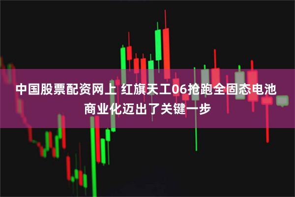 中国股票配资网上 红旗天工06抢跑全固态电池 商业化迈出了关键一步