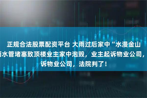 正规合法股票配资平台 大雨过后家中“水漫金山”，公共雨水管堵塞致顶楼业主家中泡毁，业主起诉物业公司，法院判了！