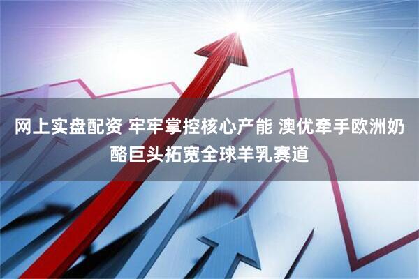 网上实盘配资 牢牢掌控核心产能 澳优牵手欧洲奶酪巨头拓宽全球羊乳赛道